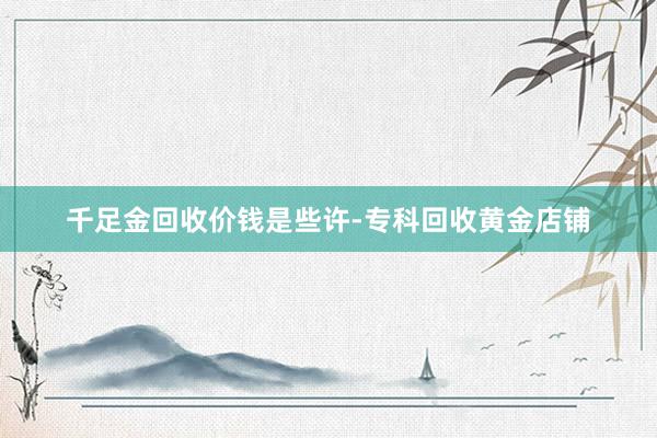 千足金回收价钱是些许-专科回收黄金店铺